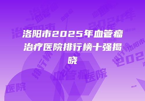 洛阳市2025年血管瘤治疗医院排行榜十强揭晓