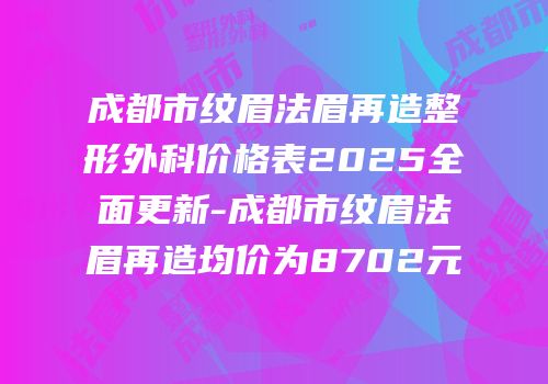 成都市纹眉法眉再造整形外科价格表2025全面更新-成都市纹眉法眉再造均价为8702元