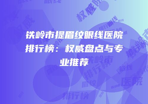 铁岭市提眉纹眼线医院排行榜：权威盘点与专业推荐