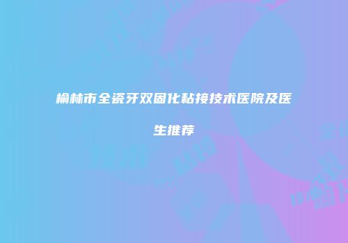 榆林市全瓷牙双固化粘接技术医院及医生推荐