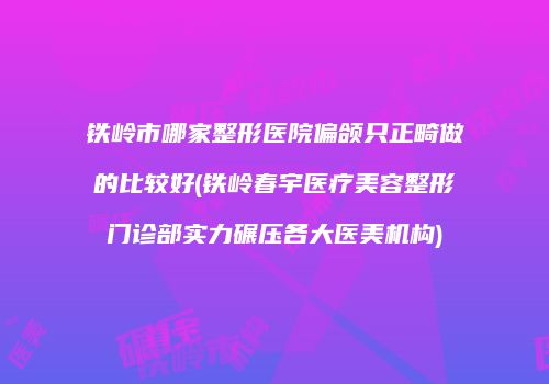 铁岭市哪家整形医院偏颌只正畸做的比较好(铁岭春宇医疗美容整形门诊部实力碾压各大医美机构)