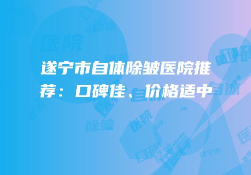 遂宁市自体除皱医院推荐：口碑佳、价格适中