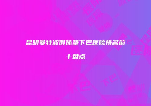昆明曼特波假体垫下巴医院排名前十盘点