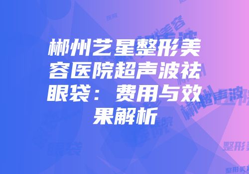 郴州艺星整形美容医院超声波祛眼袋：费用与效果解析
