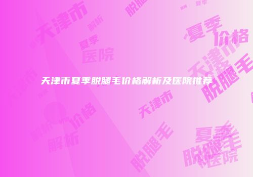 天津市夏季脱腿毛价格解析及医院推荐