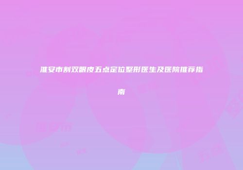 淮安市割双眼皮五点定位整形医生及医院推荐指南