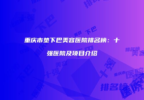 重庆市垫下巴美容医院排名榜：十强医院及项目介绍
