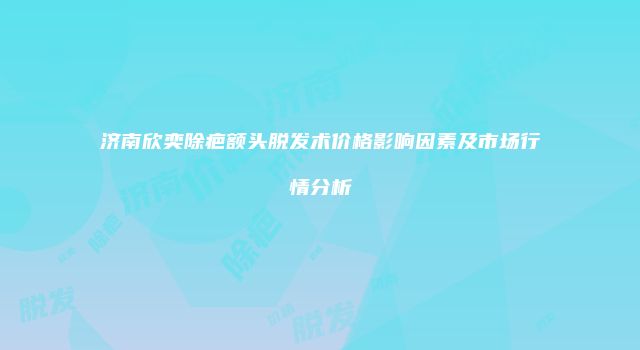 济南欣奕除疤额头脱发术价格影响因素及市场行情分析