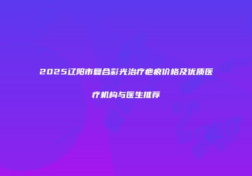 2025辽阳市复合彩光治疗疤痕价格及优质医疗机构与医生推荐
