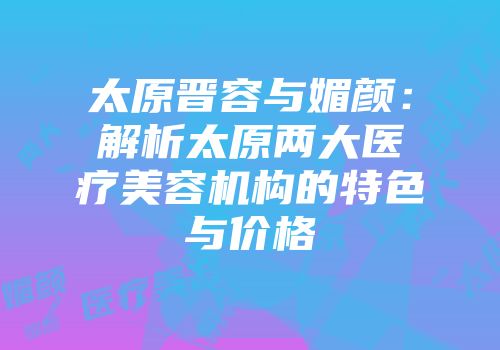 太原晋容与媚颜：解析太原两大医疗美容机构的特色与价格
