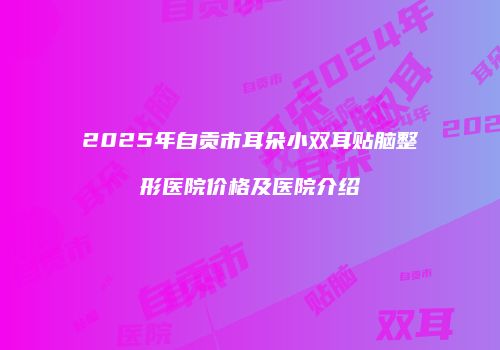 2025年自贡市耳朵小双耳贴脑整形医院价格及医院介绍