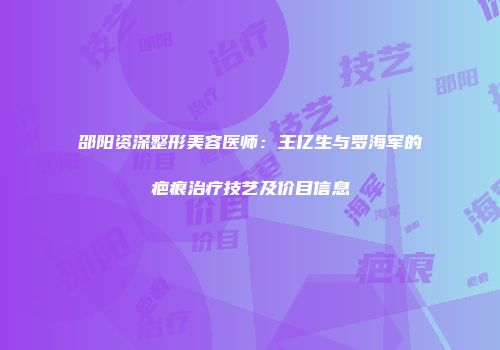 邵阳资深整形美容医师：王亿生与罗海军的疤痕治疗技艺及价目信息