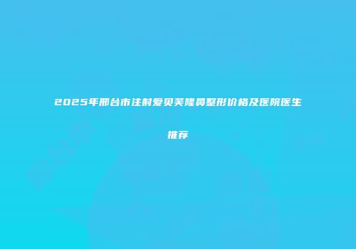 2025年邢台市注射爱贝芙隆鼻整形价格及医院医生推荐