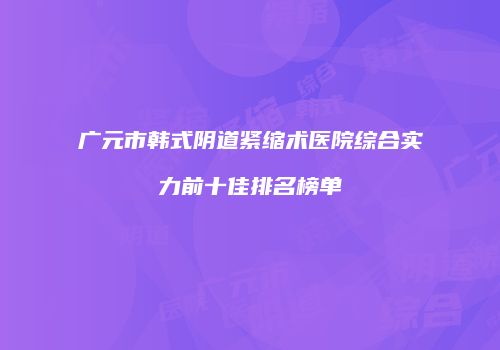 广元市韩式阴道紧缩术医院综合实力前十佳排名榜单
