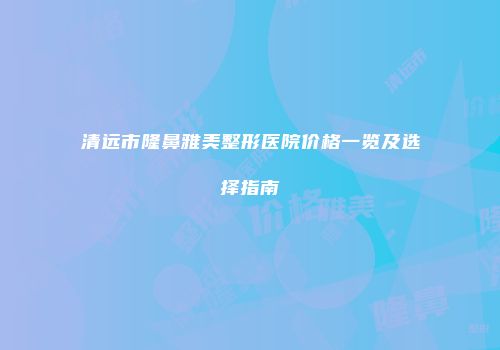 清远市隆鼻雅美整形医院价格一览及选择指南