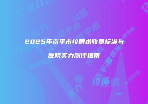 2025年南平市纹眉术收费标准与医院实力测评指南