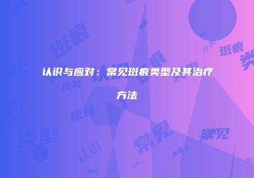 认识与应对：常见斑痕类型及其治疗方法
