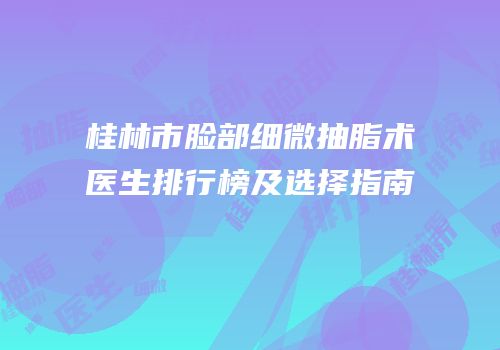 桂林市脸部细微抽脂术医生排行榜及选择指南