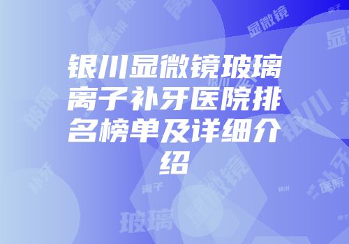 银川显微镜玻璃离子补牙医院排名榜单及详细介绍