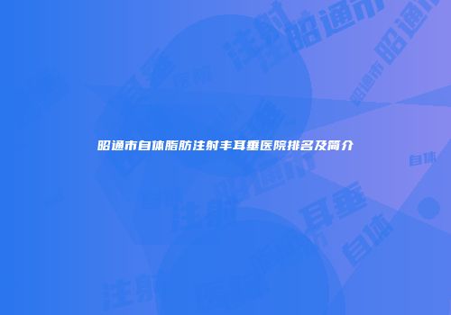 昭通市自体脂肪注射丰耳垂医院排名及简介