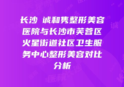 长沙皕诚和隽整形美容医院与长沙市芙蓉区火星街道社区卫生服务中心整形美容对比分析