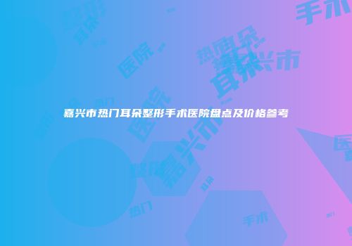 嘉兴市热门耳朵整形手术医院盘点及价格参考