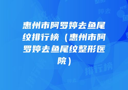 惠州市阿罗婷去鱼尾纹排行榜（惠州市阿罗婷去鱼尾纹整形医院）