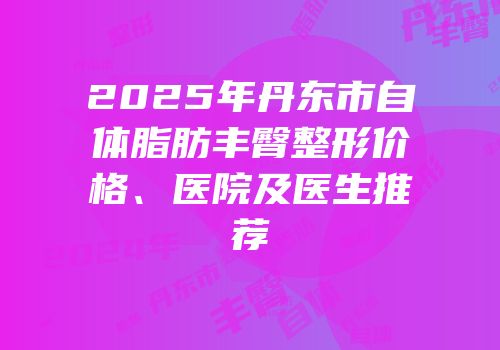 2025年丹东市自体脂肪丰臀整形价格、医院及医生推荐