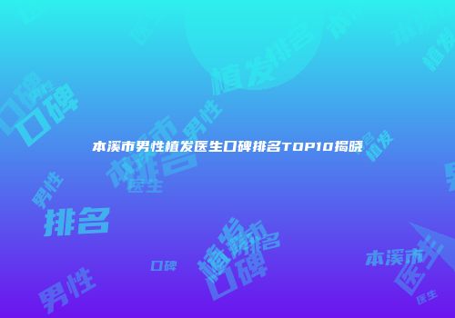 本溪市男性植发医生口碑排名TOP10揭晓