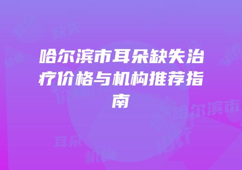 哈尔滨市耳朵缺失治疗价格与机构推荐指南