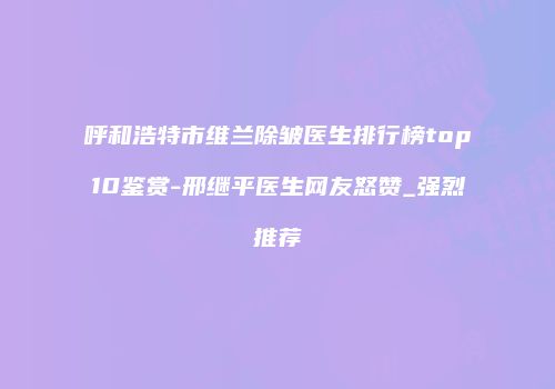 呼和浩特市维兰除皱医生排行榜top10鉴赏-邢继平医生网友怒赞_强烈推荐