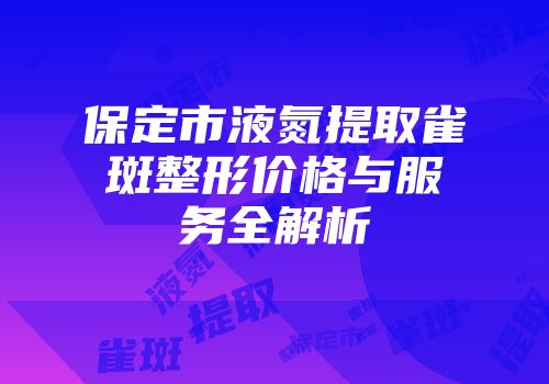 保定市液氮提取雀斑整形价格与服务全解析
