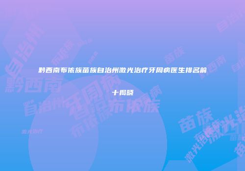 黔西南布依族苗族自治州激光治疗牙周病医生排名前十揭晓
