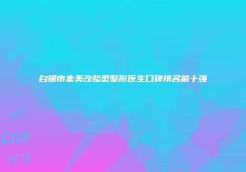 白银市集美改脸型整形医生口碑排名前十强