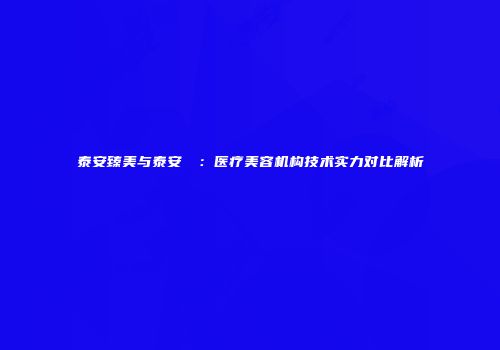 泰安臻美与泰安洺渼：医疗美容机构技术实力对比解析
