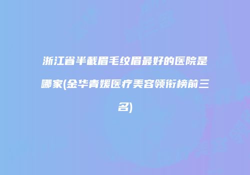 浙江省半截眉毛纹眉最好的医院是哪家(金华青媛医疗美容领衔榜前三名)