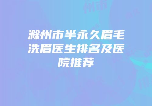 滁州市半永久眉毛洗眉医生排名及医院推荐
