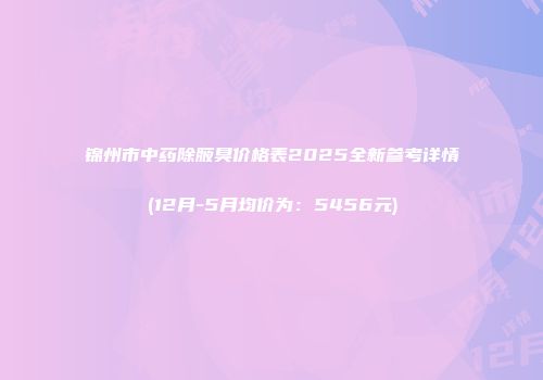 锦州市中药除腋臭价格表2025全新参考详情(12月-5月均价为：5456元)