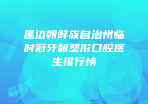 延边朝鲜族自治州临时冠牙龈塑形口腔医生排行榜