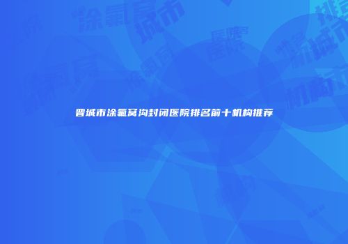 晋城市涂氟窝沟封闭医院排名前十机构推荐