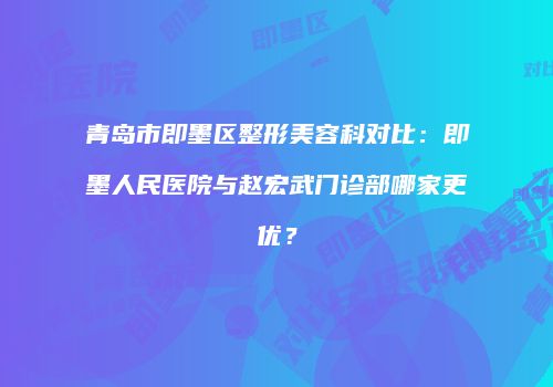 青岛市即墨区整形美容科对比：即墨人民医院与赵宏武门诊部哪家更优？