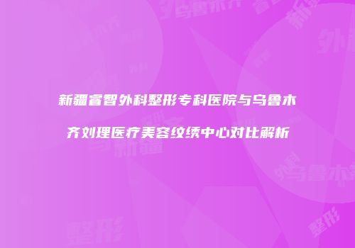 新疆睿智外科整形专科医院与乌鲁木齐刘理医疗美容纹绣中心对比解析