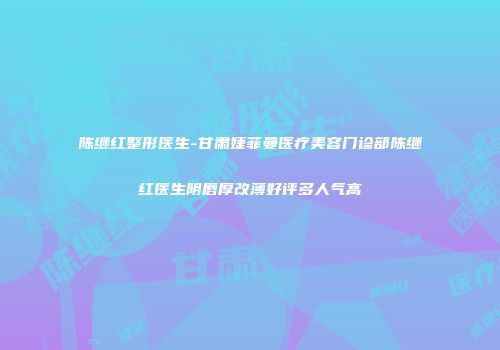 陈继红整形医生-甘肃婕菲曼医疗美容门诊部陈继红医生阴唇厚改薄好评多人气高