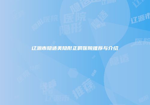 辽源市隐适美隐形正畸医院推荐与介绍