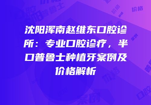 沈阳浑南赵维东口腔诊所：专业口腔诊疗，半口普鲁士种植牙案例及价格解析