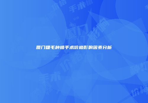 厦门睫毛种植手术价格影响因素分析