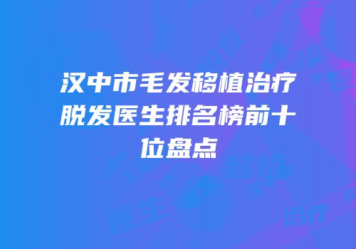 汉中市毛发移植治疗脱发医生排名榜前十位盘点