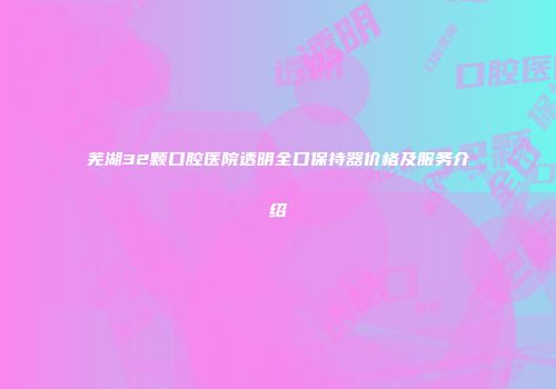 芜湖32颗口腔医院透明全口保持器价格及服务介绍