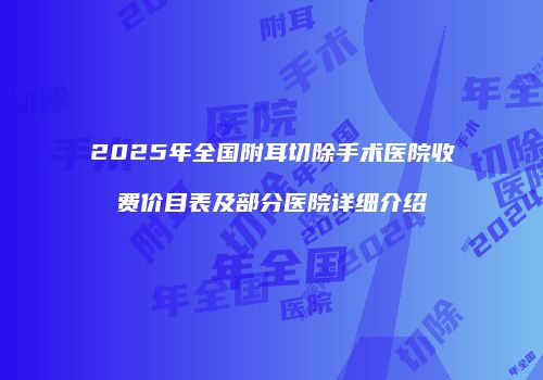 2025年全国附耳切除手术医院收费价目表及部分医院详细介绍