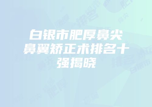 白银市肥厚鼻尖鼻翼矫正术排名十强揭晓